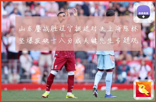 山东鏖战胜辽宁挺进对决上海陈林坚爆发砍十八分成关键先生专题观察：最新赛事动态与深度分析