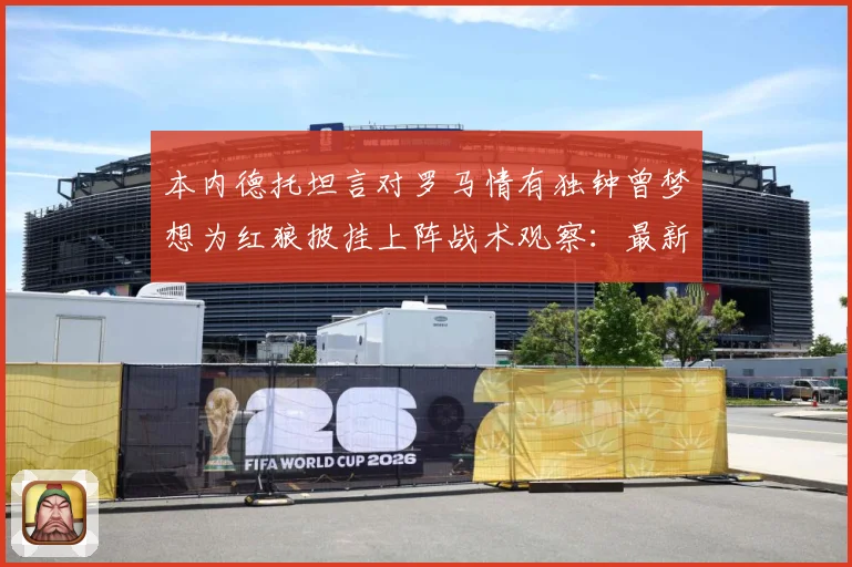 本内德托坦言对罗马情有独钟曾梦想为红狼披挂上阵战术观察：最新赛事动态与深度分析