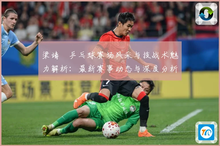 梁靖崑乒乓球赛场风采与技战术魅力解析：最新赛事动态与深度分析