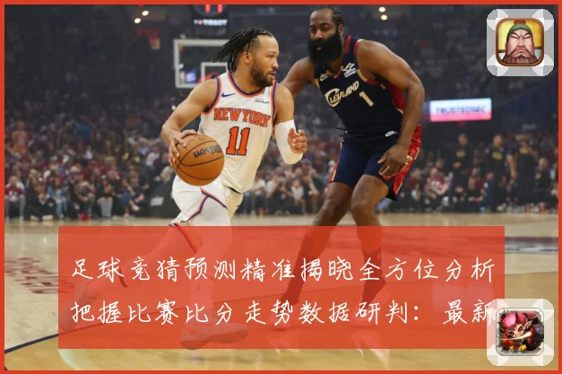 足球竞猜预测精准揭晓全方位分析把握比赛比分走势数据研判：最新赛事动态与深度分析