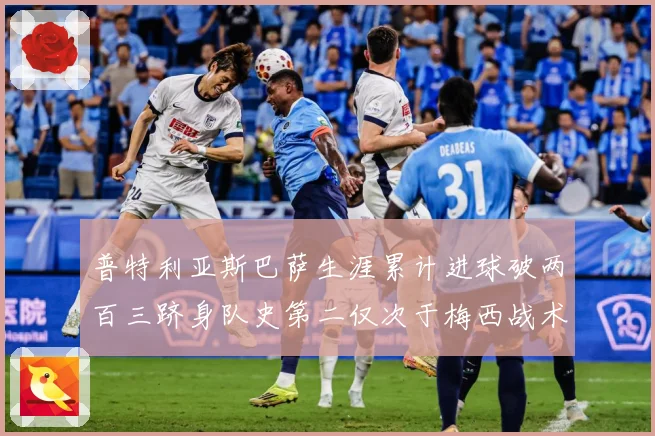 普特利亚斯巴萨生涯累计进球破两百三跻身队史第二仅次于梅西战术观察：最新赛事动态与深度分析