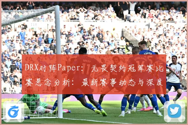 DRX对阵Paper：无畏契约冠军赛比赛悬念分析：最新赛事动态与深度分析