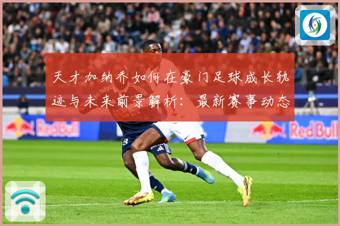 天才加纳乔如何在豪门足球成长轨迹与未来前景解析：最新赛事动态与深度分析