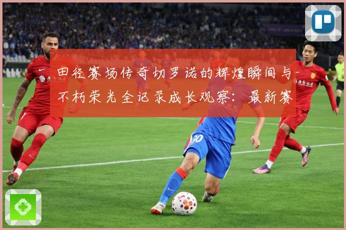田径赛场传奇切罗诺的辉煌瞬间与不朽荣光全记录成长观察：最新赛事动态与深度分析