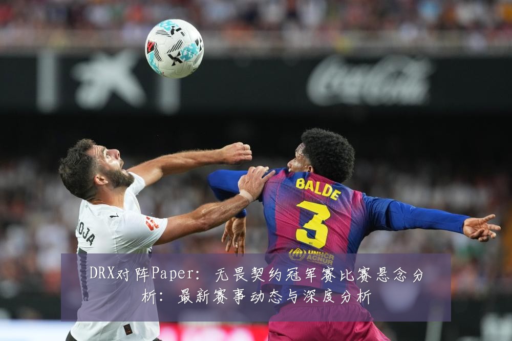 DRX对阵Paper:无畏契约冠军赛比赛悬念分析:最新赛事动态与深度分析