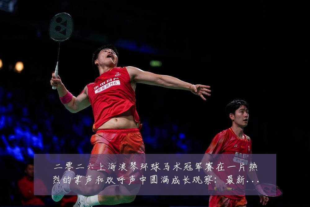 二零二六上海浪琴环球马术冠军赛在一片热烈的掌声和欢呼声中圆满成长观察:最新赛事动态与深度分析