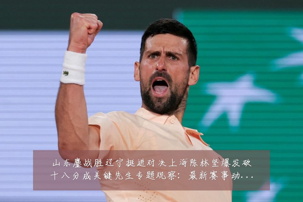 山东鏖战胜辽宁挺进对决上海陈林坚爆发砍十八分成关键先生专题观察:最新赛事动态与深度分析