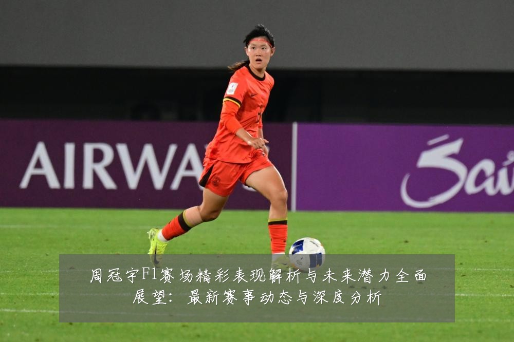 周冠宇F1赛场精彩表现解析与未来潜力全面展望：最新赛事动态与深度分析